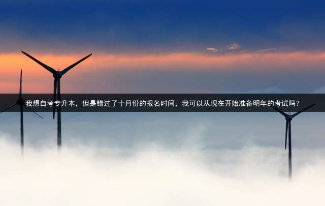 我想自考专升本，但是错过了十月份的报名时间，我可以从现在开始准备明年的考试吗？
