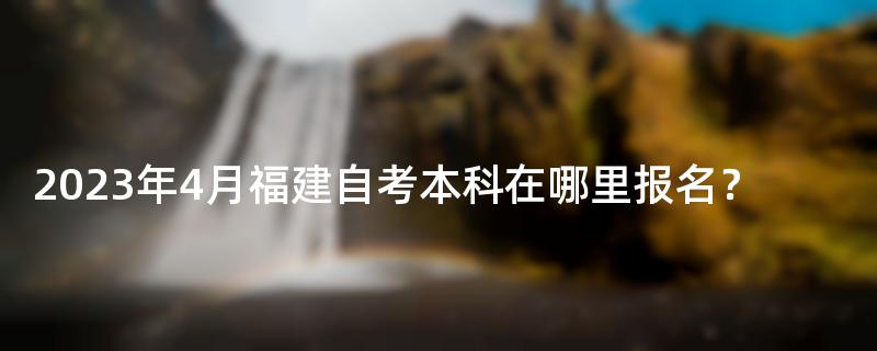 2023年4月福建自考本科在哪里报名？