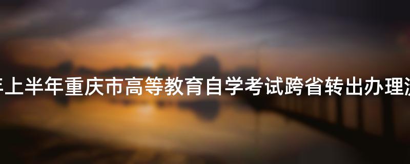 2023年上半年重庆市高等教育自学考试跨省转出办理流程