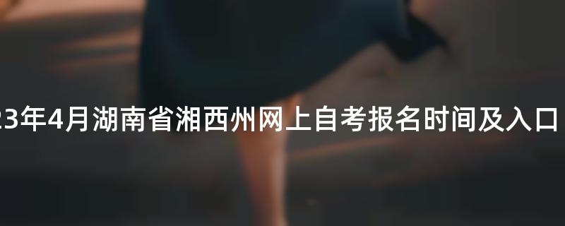 2023年4月湖南省湘西州网上自考报名时间及入口