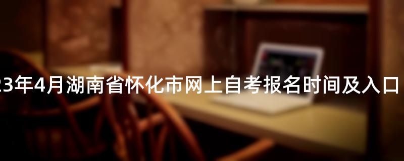2023年4月湖南省怀化市网上自考报名时间及入口