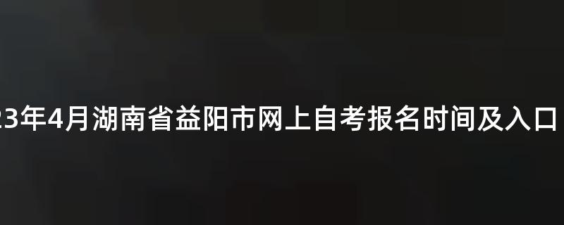 2023年4月湖南省益阳市网上自考报名时间及入口