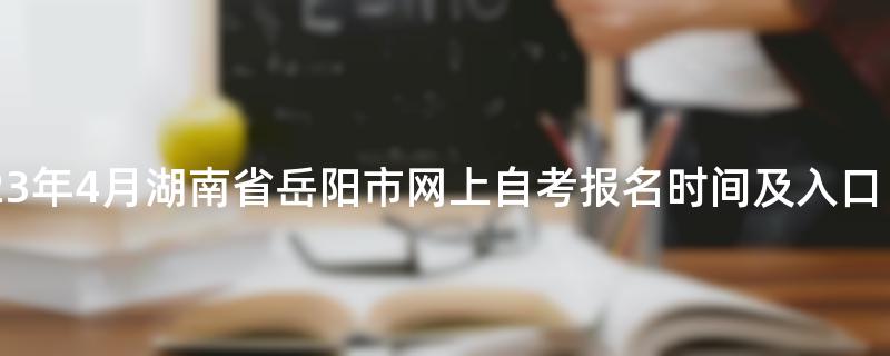 2023年4月湖南省岳阳市网上自考报名时间及入口