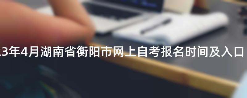 2023年4月湖南省衡阳市网上自考报名时间及入口