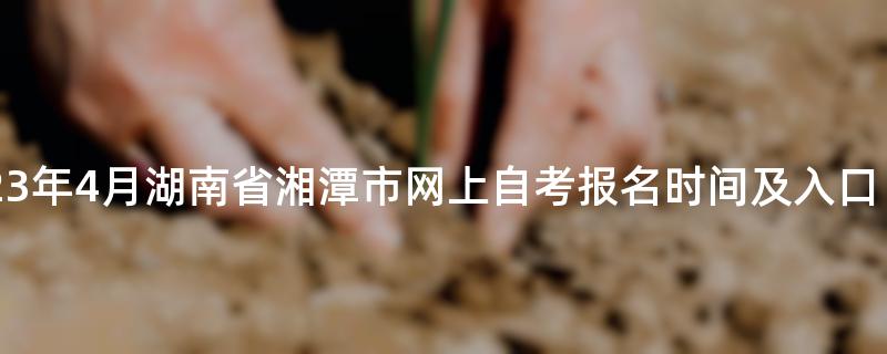 2023年4月湖南省湘潭市网上自考报名时间及入口