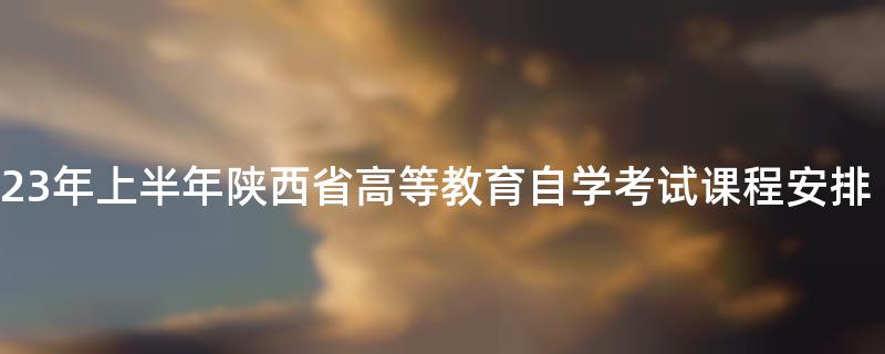 2023年上半年陕西省高等教育自学考试课程安排