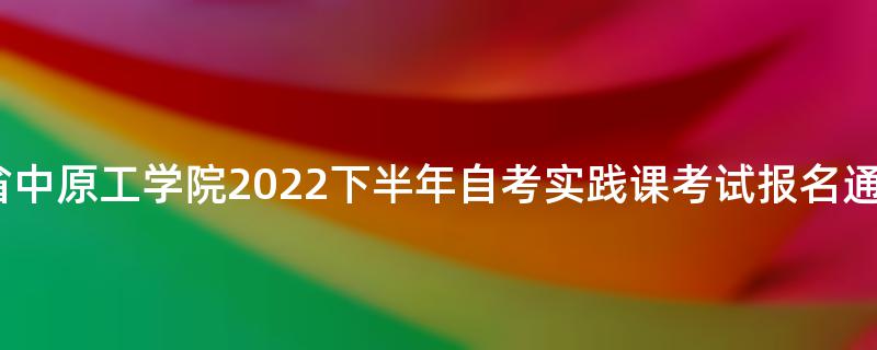 河南省中原工学院2022下半年自考实践课考试报名通知