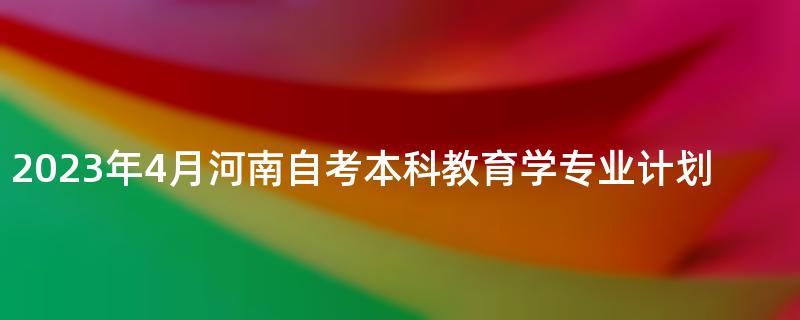 2023年4月河南自考本科教育学专业计划