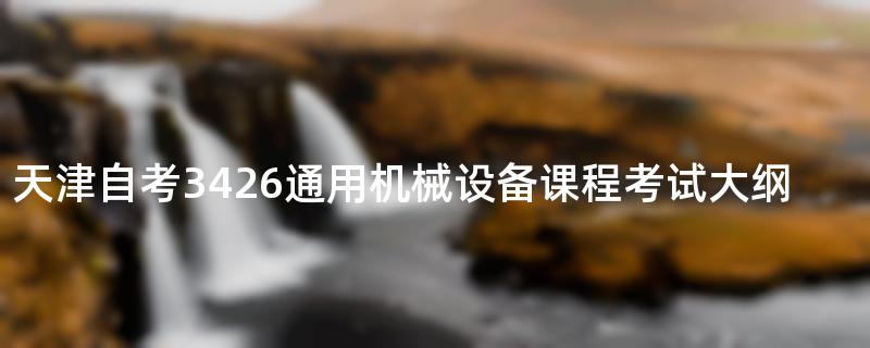 天津自考3426通用机械设备课程考试大纲